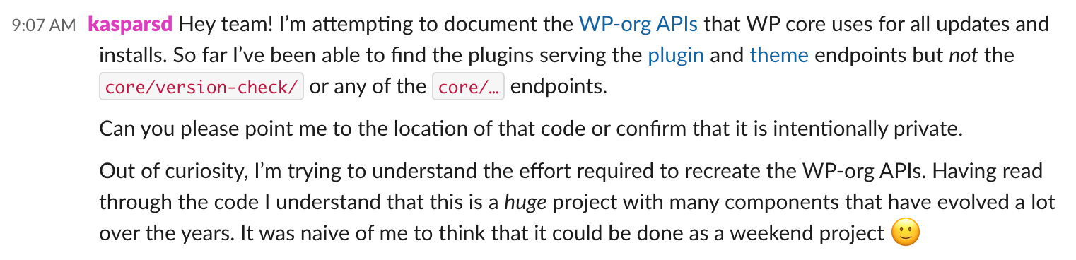 Message from kasparsd at 9:07am ET: Hey team! I’m attempting to document the WP-org APIs that WP core uses for all updates and installs. So far I’ve been able to find the plugins serving the plugin and theme endpoints but not the core/version-check/ or any of the core/… endpoints. Can you please point me to the location of that code or confirm that it is intentionally private. Out of curiosity, I’m trying to understand the effort required to recreate the WP-org APIs. Having read through the code I understand that this is a huge project with many components that have evolved a lot over the years. It was naive of me to think that it could be done as a weekend project :)